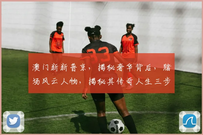 澳门新新普京，揭秘奢华背后，赌场风云人物，揭秘其传奇人生三步曲