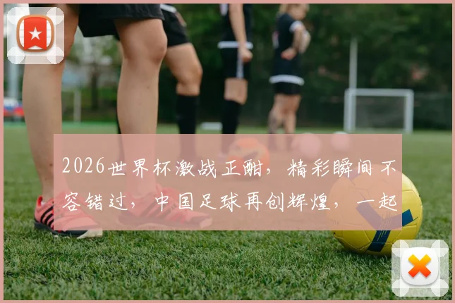 2026世界杯激战正酣，精彩瞬间不容错过，中国足球再创辉煌，一起见证
