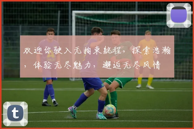 欢迎你驶入无拘束航程，探索浩瀚，体验无尽魅力，邂逅无尽风情