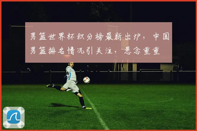 男篮世界杯积分榜最新出炉，中国男篮排名情况引关注，悬念重重